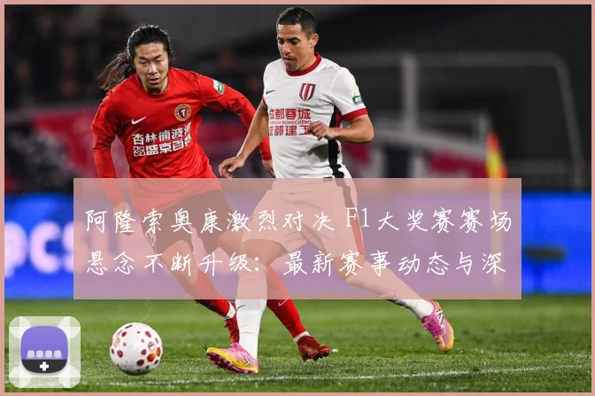 阿隆索奥康激烈对决 F1大奖赛赛场悬念不断升级：最新赛事动态与深度分析