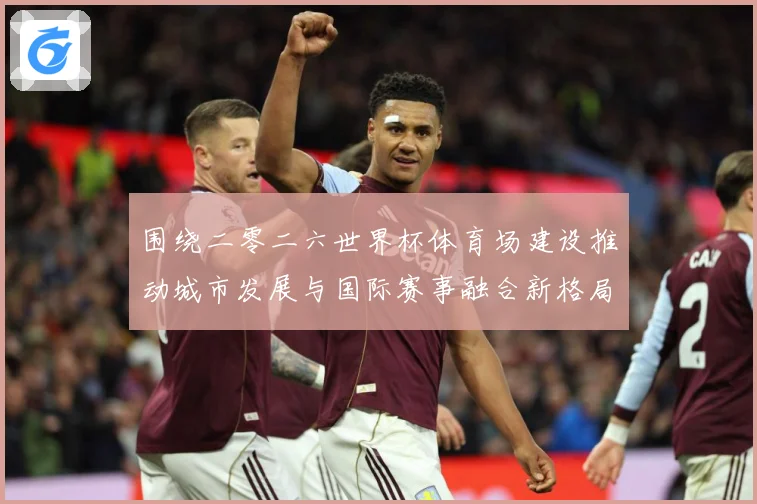 围绕二零二六世界杯体育场建设推动城市发展与国际赛事融合新格局赛事前瞻：最新赛事动态与深度分析