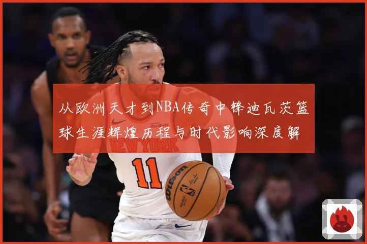 从欧洲天才到NBA传奇中锋迪瓦茨篮球生涯辉煌历程与时代影响深度解析：最新赛事动态与深度分析