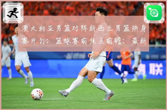 澳大利亚男篮对阵新西兰男篮热身赛开打：篮球赛前焦点前瞻：最新赛事动态与深度分析