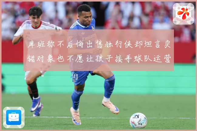库班称不后悔出售独行侠却坦言卖错对象也不愿让孩子接手球队运营赛场复盘：最新赛事动态与深度分析