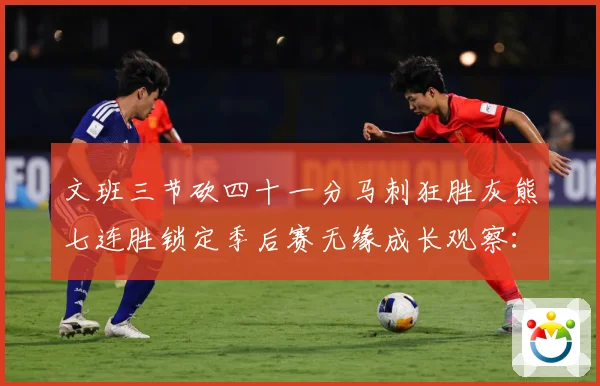 文班三节砍四十一分马刺狂胜灰熊七连胜锁定季后赛无缘成长观察：最新赛事动态与深度分析