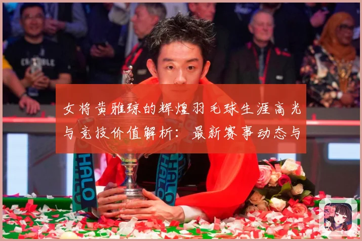 女将黄雅琼的辉煌羽毛球生涯高光与竞技价值解析：最新赛事动态与深度分析