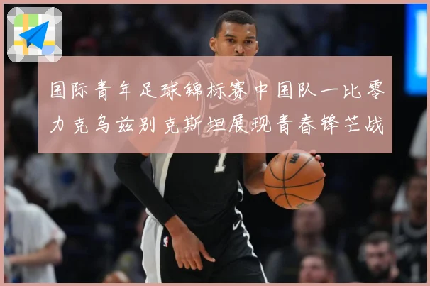 国际青年足球锦标赛中国队一比零力克乌兹别克斯坦展现青春锋芒战术观察：最新赛事动态与深度分析