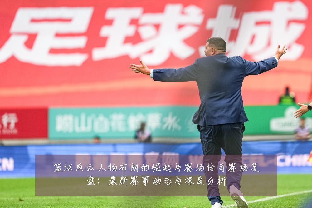 篮坛风云人物布朗的崛起与赛场传奇赛场复盘:最新赛事动态与深度分析